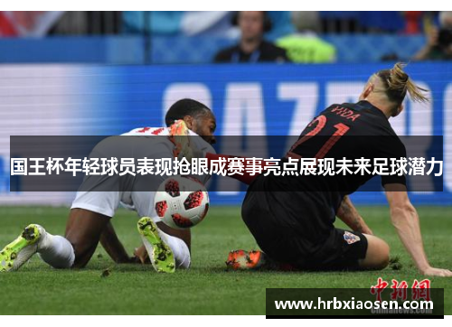 国王杯年轻球员表现抢眼成赛事亮点展现未来足球潜力 国王杯年轻球员表现抢眼成赛事亮点展现未来足球潜力
