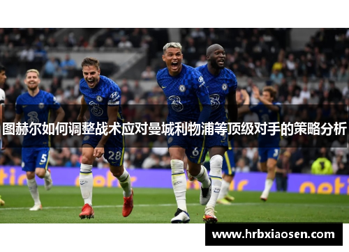 图赫尔如何调整战术应对曼城利物浦等顶级对手的策略分析 图赫尔如何调整战术应对曼城利物浦等顶级对手的策略分析