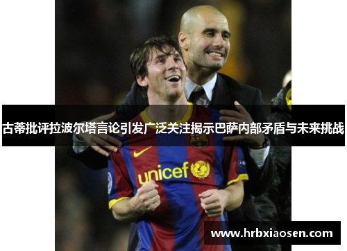古蒂批评拉波尔塔言论引发广泛关注揭示巴萨内部矛盾与未来挑战