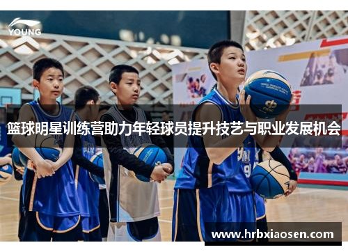 篮球明星训练营助力年轻球员提升技艺与职业发展机会 篮球明星训练营助力年轻球员提升技艺与职业发展机会