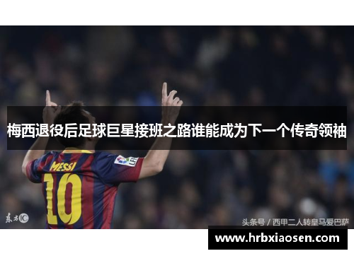 梅西退役后足球巨星接班之路谁能成为下一个传奇领袖